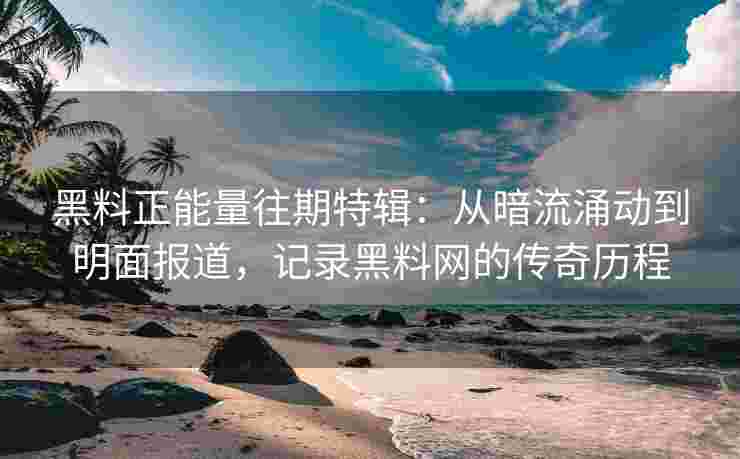 黑料正能量往期特辑：从暗流涌动到明面报道，记录黑料网的传奇历程