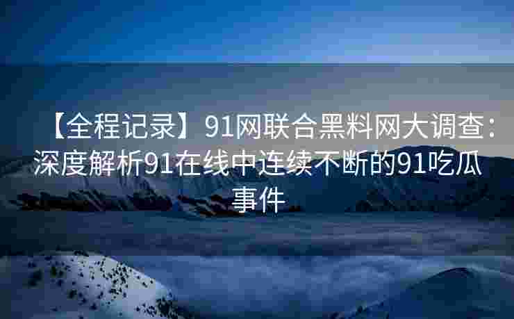 【全程记录】91网联合黑料网大调查：深度解析91在线中连续不断的91吃瓜事件