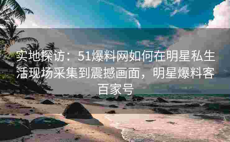 实地探访：51爆料网如何在明星私生活现场采集到震撼画面，明星爆料客百家号