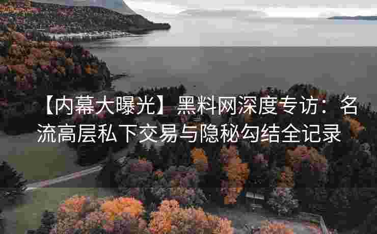 【内幕大曝光】黑料网深度专访：名流高层私下交易与隐秘勾结全记录