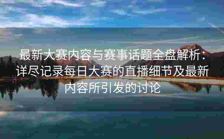 最新大赛内容与赛事话题全盘解析：详尽记录每日大赛的直播细节及最新内容所引发的讨论