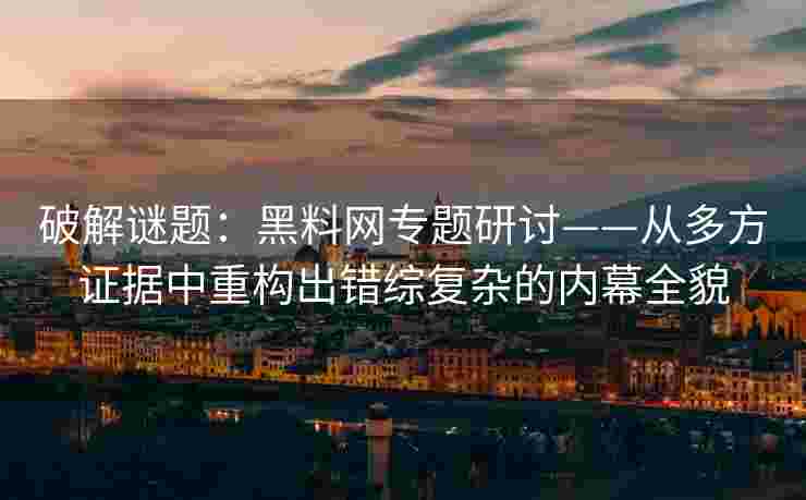破解谜题：黑料网专题研讨——从多方证据中重构出错综复杂的内幕全貌