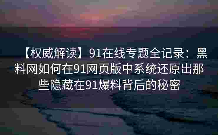 【权威解读】91在线专题全记录：黑料网如何在91网页版中系统还原出那些隐藏在91爆料背后的秘密