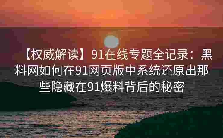 【权威解读】91在线专题全记录：黑料网如何在91网页版中系统还原出那些隐藏在91爆料背后的秘密