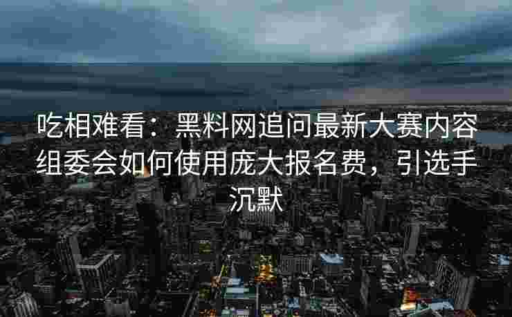吃相难看：黑料网追问最新大赛内容组委会如何使用庞大报名费，引选手沉默