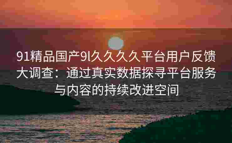 91精品国产9l久久久久平台用户反馈大调查：通过真实数据探寻平台服务与内容的持续改进空间