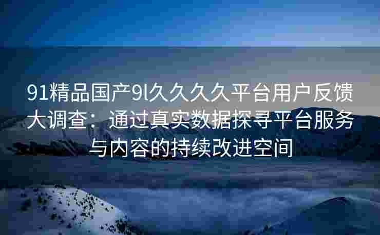 91精品国产9l久久久久平台用户反馈大调查：通过真实数据探寻平台服务与内容的持续改进空间