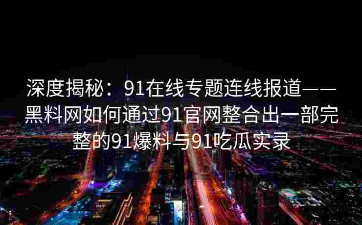 深度揭秘：91在线专题连线报道——黑料网如何通过91官网整合出一部完整的91爆料与91吃瓜实录