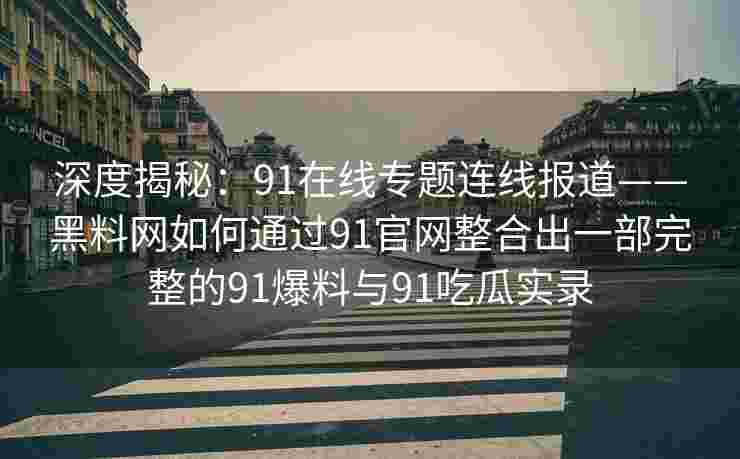 深度揭秘：91在线专题连线报道——黑料网如何通过91官网整合出一部完整的91爆料与91吃瓜实录