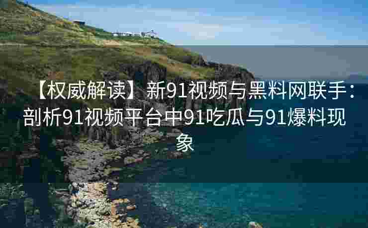 【权威解读】新91视频与黑料网联手：剖析91视频平台中91吃瓜与91爆料现象