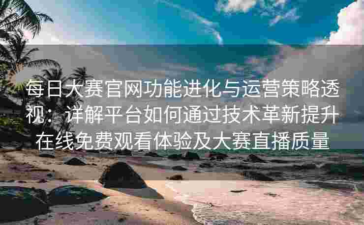 每日大赛官网功能进化与运营策略透视：详解平台如何通过技术革新提升在线免费观看体验及大赛直播质量