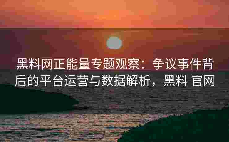 黑料网正能量专题观察：争议事件背后的平台运营与数据解析，黑料 官网