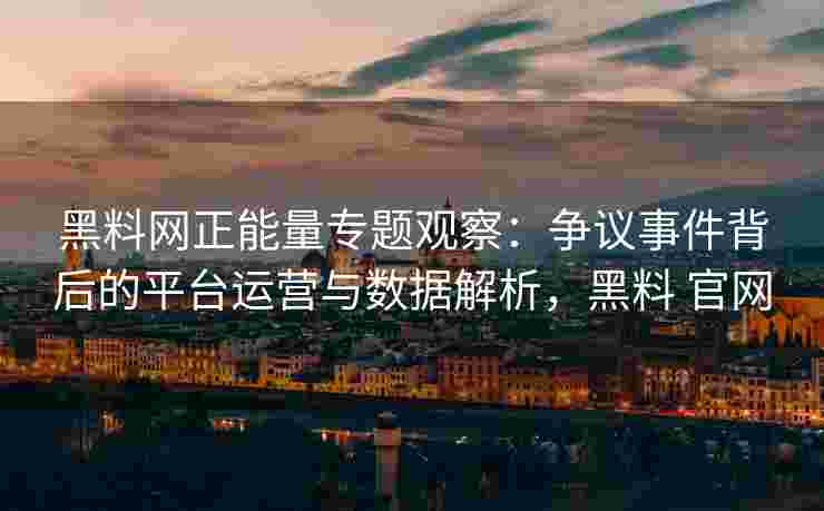 黑料网正能量专题观察：争议事件背后的平台运营与数据解析，黑料 官网