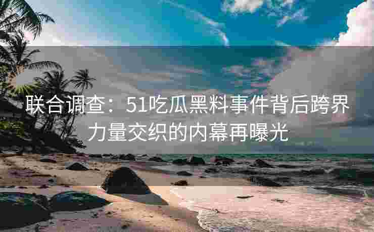 联合调查：51吃瓜黑料事件背后跨界力量交织的内幕再曝光