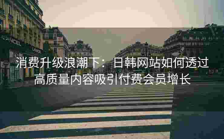 消费升级浪潮下：日韩网站如何透过高质量内容吸引付费会员增长