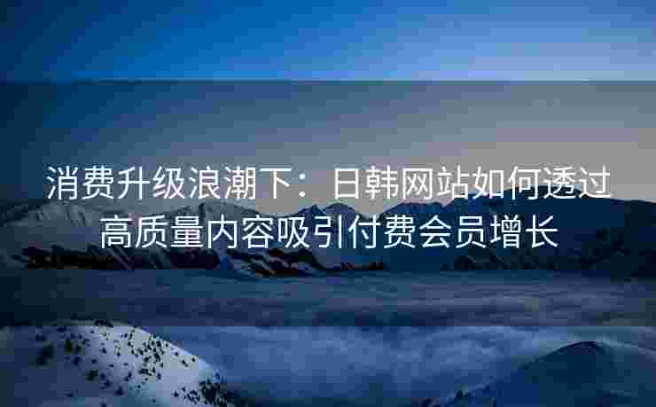 消费升级浪潮下：日韩网站如何透过高质量内容吸引付费会员增长