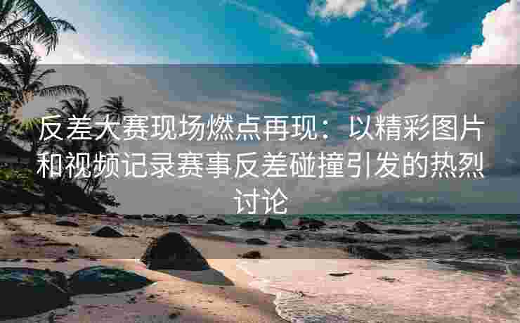 反差大赛现场燃点再现：以精彩图片和视频记录赛事反差碰撞引发的热烈讨论