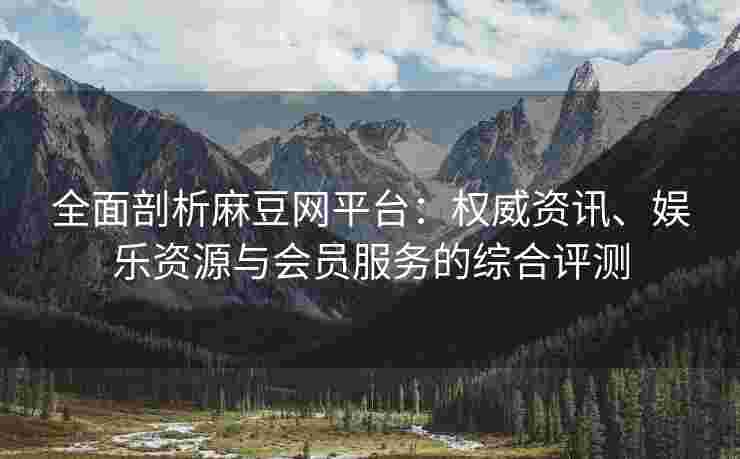 全面剖析麻豆网平台：权威资讯、娱乐资源与会员服务的综合评测