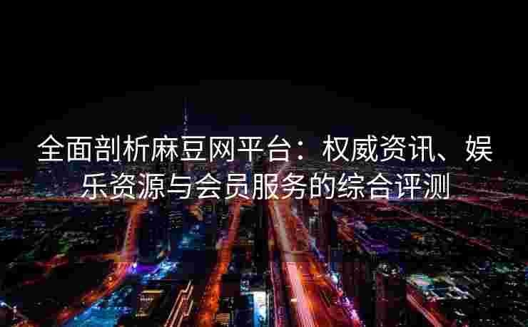 全面剖析麻豆网平台：权威资讯、娱乐资源与会员服务的综合评测
