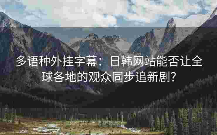 多语种外挂字幕：日韩网站能否让全球各地的观众同步追新剧？