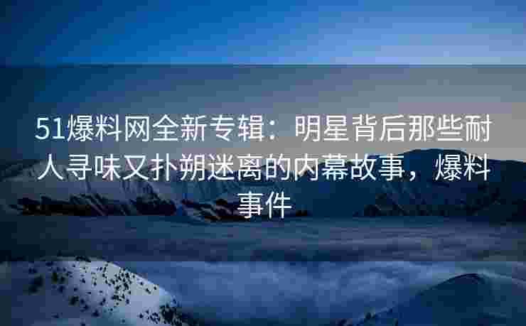 51爆料网全新专辑：明星背后那些耐人寻味又扑朔迷离的内幕故事，爆料事件