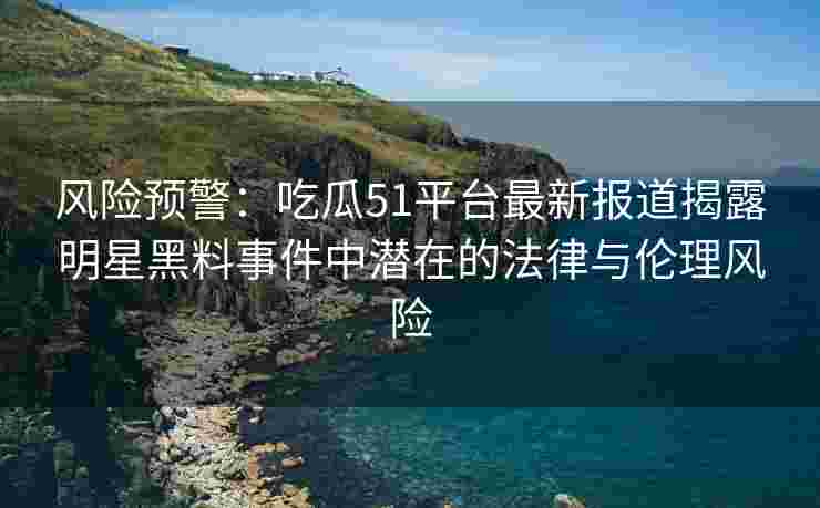 风险预警：吃瓜51平台最新报道揭露明星黑料事件中潜在的法律与伦理风险