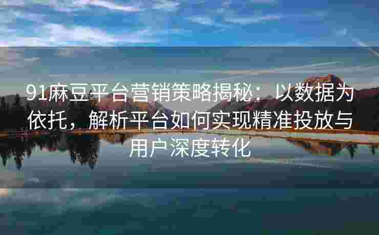 91麻豆平台营销策略揭秘：以数据为依托，解析平台如何实现精准投放与用户深度转化