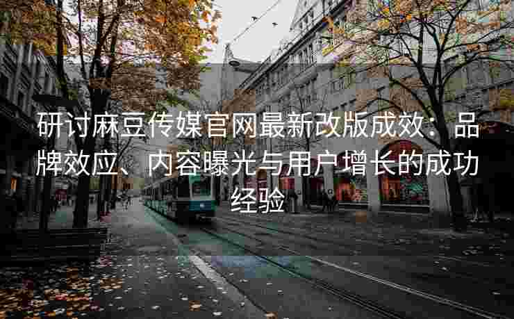 研讨麻豆传媒官网最新改版成效：品牌效应、内容曝光与用户增长的成功经验