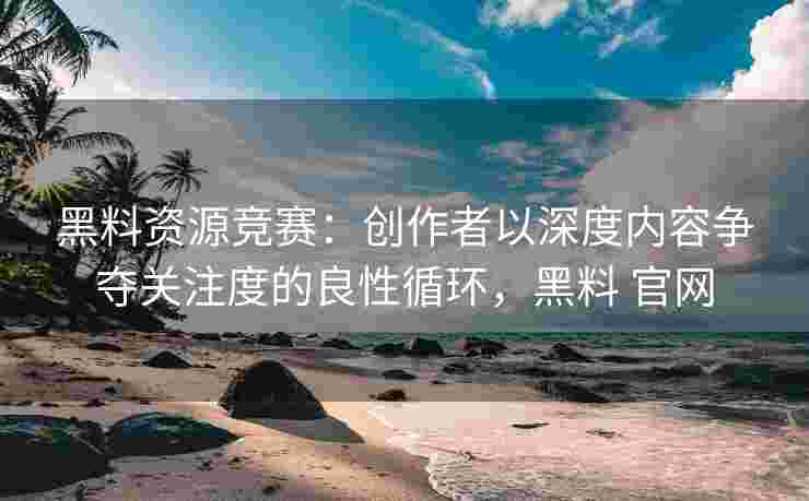 黑料资源竞赛：创作者以深度内容争夺关注度的良性循环，黑料 官网