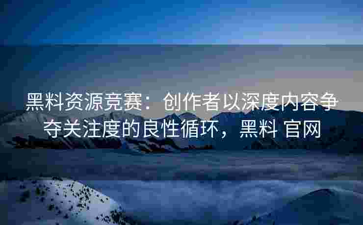 黑料资源竞赛：创作者以深度内容争夺关注度的良性循环，黑料 官网
