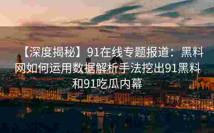 【深度揭秘】91在线专题报道：黑料网如何运用数据解析手法挖出91黑料和91吃瓜内幕
