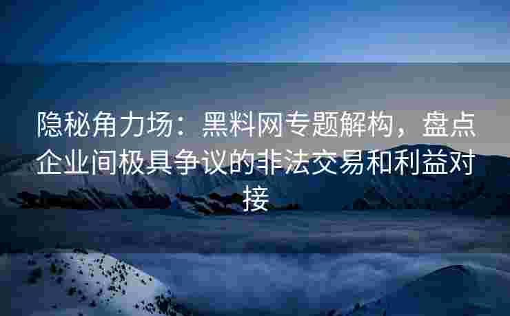 隐秘角力场：黑料网专题解构，盘点企业间极具争议的非法交易和利益对接