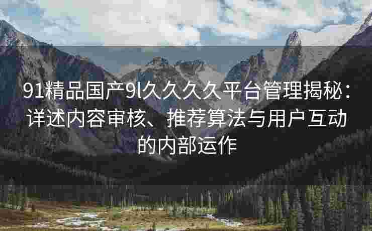 91精品国产9l久久久久平台管理揭秘：详述内容审核、推荐算法与用户互动的内部运作