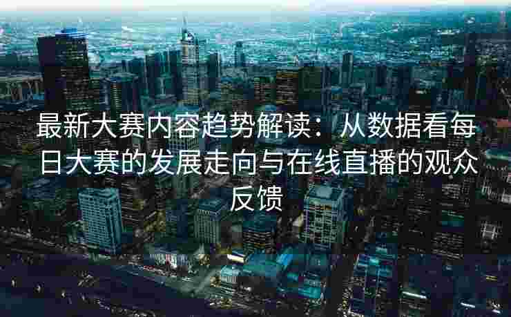 最新大赛内容趋势解读：从数据看每日大赛的发展走向与在线直播的观众反馈