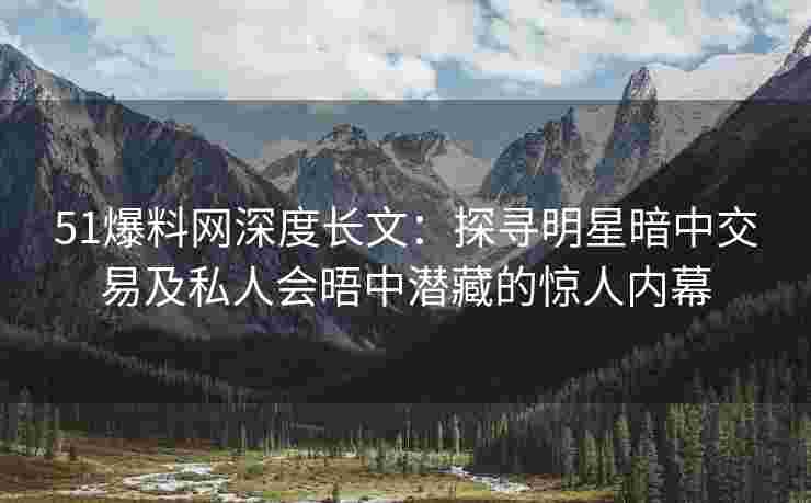 51爆料网深度长文：探寻明星暗中交易及私人会晤中潜藏的惊人内幕