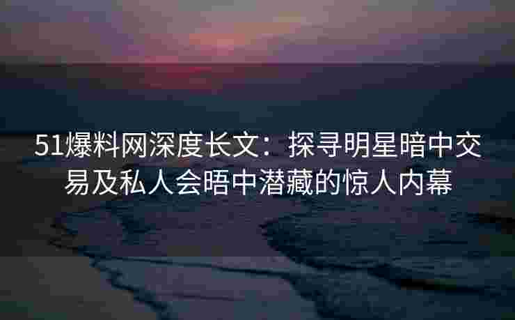 51爆料网深度长文：探寻明星暗中交易及私人会晤中潜藏的惊人内幕