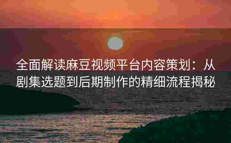 全面解读麻豆视频平台内容策划：从剧集选题到后期制作的精细流程揭秘