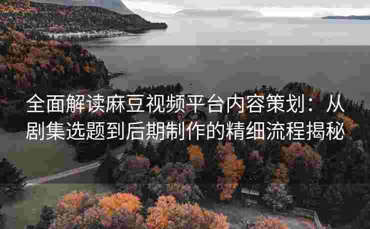 全面解读麻豆视频平台内容策划：从剧集选题到后期制作的精细流程揭秘