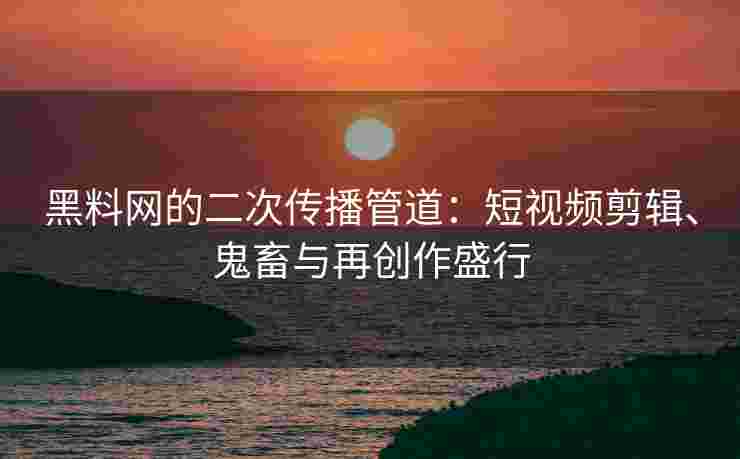 黑料网的二次传播管道：短视频剪辑、鬼畜与再创作盛行