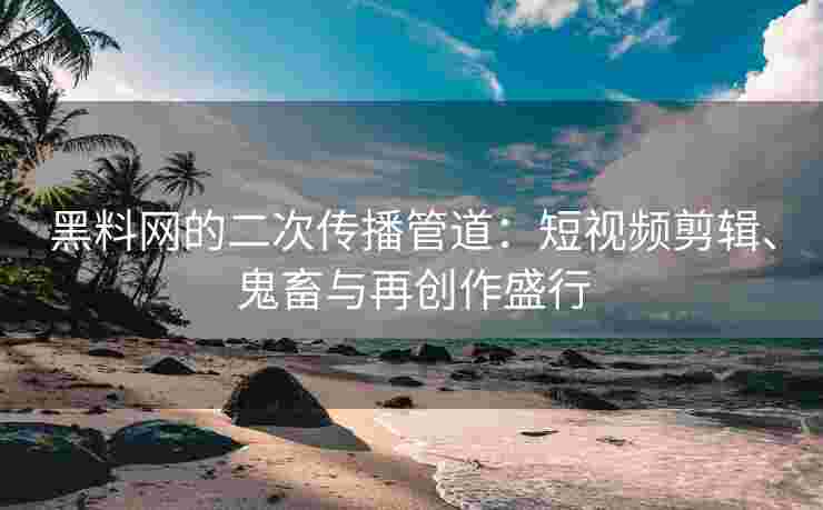 黑料网的二次传播管道：短视频剪辑、鬼畜与再创作盛行