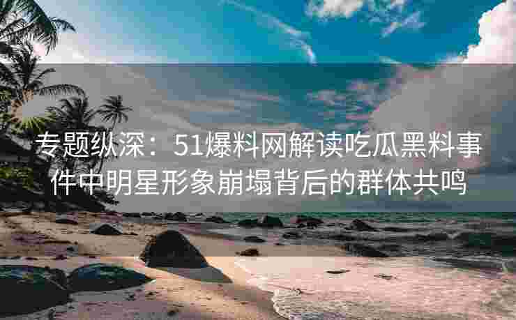 专题纵深：51爆料网解读吃瓜黑料事件中明星形象崩塌背后的群体共鸣