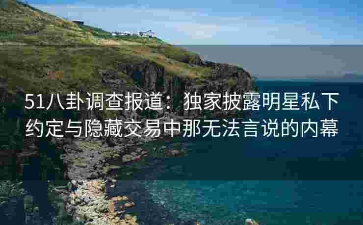 51八卦调查报道：独家披露明星私下约定与隐藏交易中那无法言说的内幕