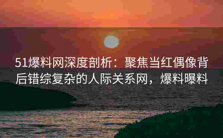 51爆料网深度剖析：聚焦当红偶像背后错综复杂的人际关系网，爆料曝料