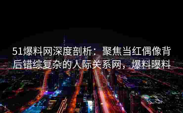 51爆料网深度剖析：聚焦当红偶像背后错综复杂的人际关系网，爆料曝料