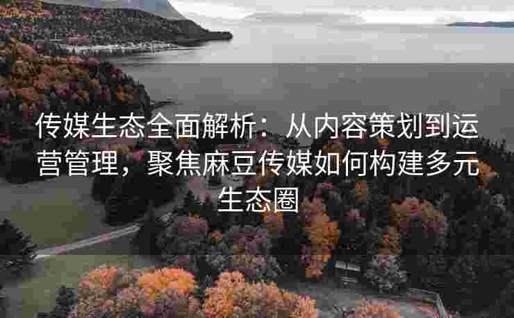 传媒生态全面解析：从内容策划到运营管理，聚焦麻豆传媒如何构建多元生态圈