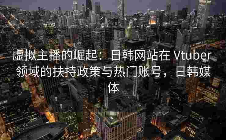 虚拟主播的崛起：日韩网站在 Vtuber 领域的扶持政策与热门账号，日韩媒体