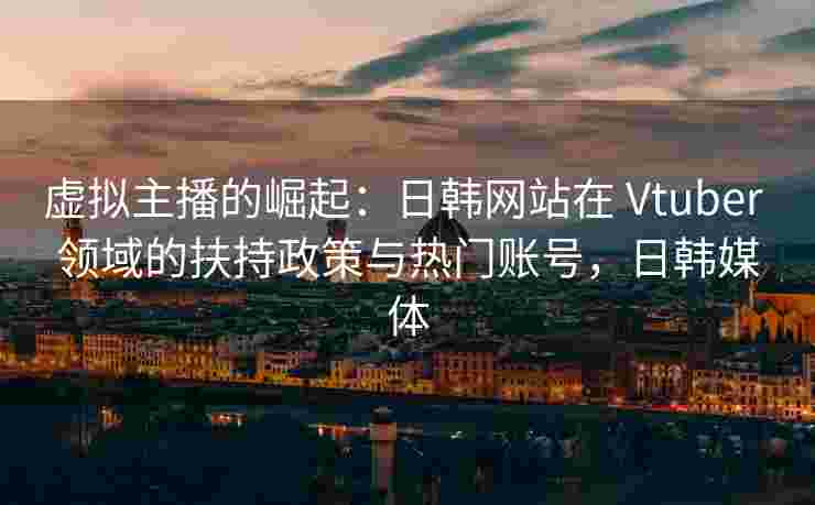 虚拟主播的崛起：日韩网站在 Vtuber 领域的扶持政策与热门账号，日韩媒体
