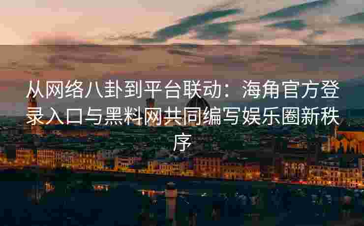 从网络八卦到平台联动：海角官方登录入口与黑料网共同编写娱乐圈新秩序