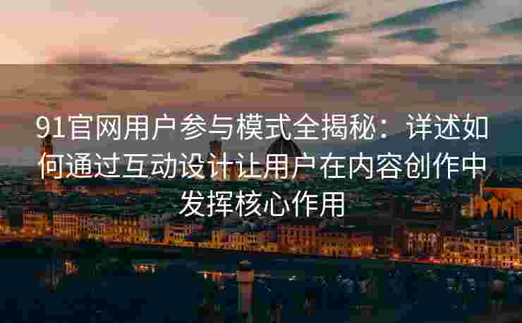 91官网用户参与模式全揭秘：详述如何通过互动设计让用户在内容创作中发挥核心作用