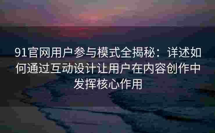 91官网用户参与模式全揭秘：详述如何通过互动设计让用户在内容创作中发挥核心作用